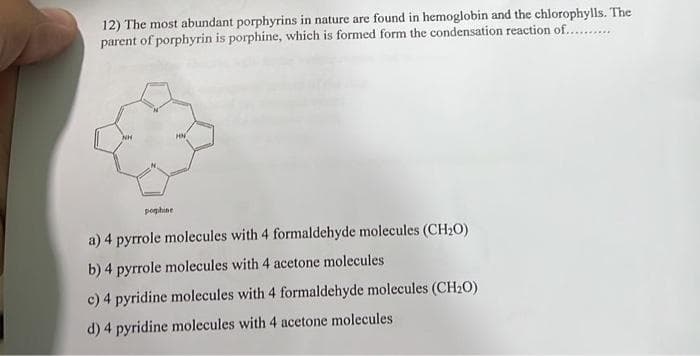12) The most abundant porphyrins in nature are found in hemoglobin and the chlorophylls. The
parent of porphyrin is porphine, which is formed form the condensation reaction of..........
poghine
a) 4 pyrrole molecules with 4 formaldehyde molecules (CH₂O)
b) 4 pyrrole molecules with 4 acetone molecules
c) 4 pyridine molecules with 4 formaldehyde molecules (CH₂O)
d) 4 pyridine molecules with 4 acetone molecules