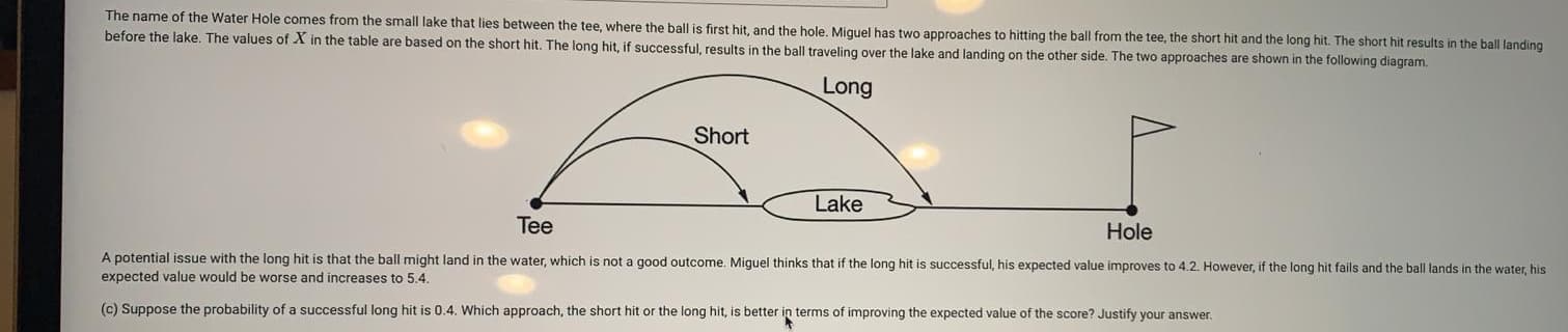 The name of the Water Hole comes from the small lake that lies between the tee, where the ball is first hit, and the hole. Miquel has two approaches to hitting the ball from the tee, the short hit and the long hit. The short hit results in the ball landing
before the lake. The values of X in the table are based on the short hit. The long hit, if successful, results in the ball traveling over the lake and landing on the other side. The two approaches are shown in the following diagram.
Long
Short
Lake
Tee
Hole
A potential issue with the long hit is that the ball might land in the water, which is not a good outcome. Miguel thinks that if the long hit is successful, his expected value improves to 4.2. However, if the long hit fails and the ball lands in the water, his
expected value would be worse and increases to 5.4.
(c) Suppose the probability of a successful long hit is 0.4. Which approach, the short hit or the long hit, is better in terms of improving the expected value of the score? Justify your answer.
