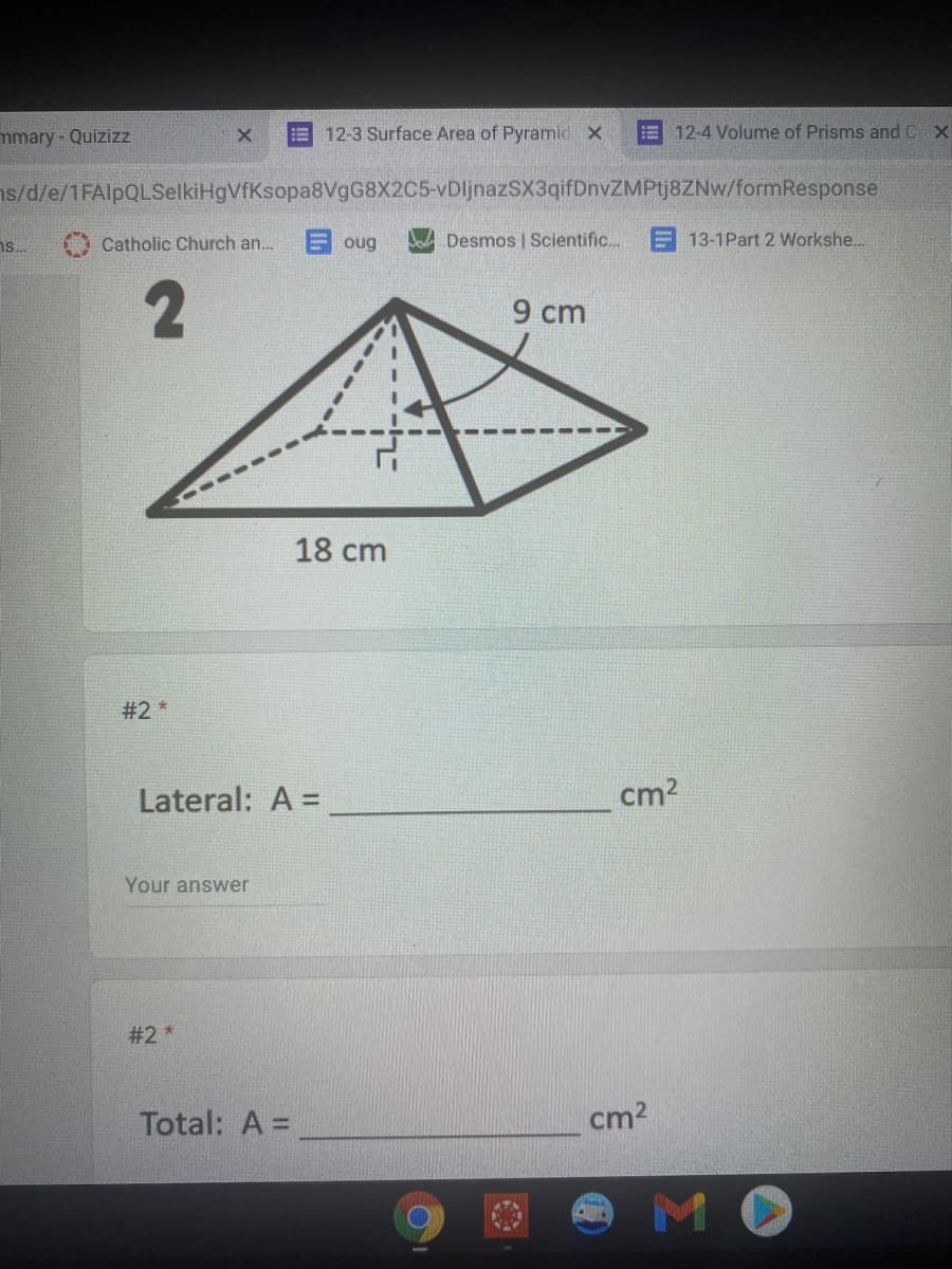mmary - Quizizz
12-3 Surface Area of Pyramid x
E 12-4 Volume of Prisms and C X
ns/d/e/1FAlpQLSelkiHgVfKsopa8VgG8X2C5-vDljnazSX3qifDnvZMPtj8ZNw/formResponse
Catholic Church an.
oug
Desmos | Scientific.
13-1Part 2 Workshe...
9 cm
18 cm
#2 *
Lateral: A =
cm2
Your answer
#2 *
Total: A =
cm2
MO
