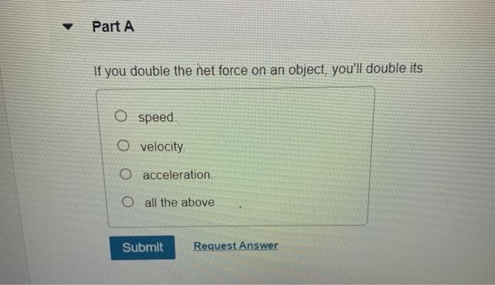 Part A
If you double the net force on an object, you'll double its
O speed.
O velocity.
O acceleration.
O all the above
Submit
Request Answer
