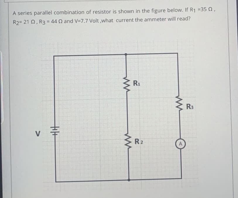 A series parallel combination of resistor is shown in the figure below. If R1 =35 2,
R2= 21 Q, R3 = 44 Q and V=7.7 Volt ,what current the ammeter will read?
%3D
R1
R3
V
R2
十
