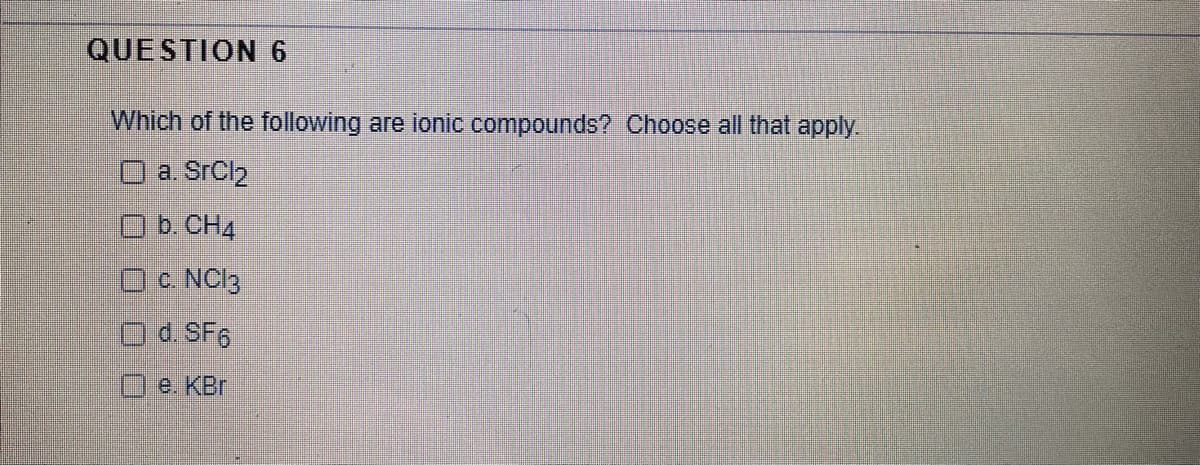 QUESTION 6
Which of the following are ionic compounds? Choose all that apply.
O a. SrCl2
b. CH4
c NCI3
Od SF6
O e. KBr
