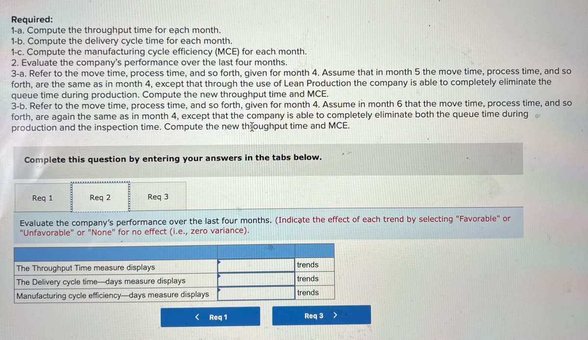 Required:
1-a. Compute the throughput time for each month.
1-b. Compute the delivery cycle time for each month.
1-c. Compute the manufacturing cycle efficiency (MCE) for each month.
2. Evaluate the company's performance over the last four months.
3-a. Refer to the move time, process time, and so forth, given for month 4. Assume that in month 5 the move time, process time, and so
forth, are the same as in month 4, except that through the use of Lean Production the company is able to completely eliminate the
queue time during production. Compute the new throughput time and MCE.
3-b. Refer to the move time, process time, and so forth, given for month 4. Assume in month 6 that the move time, process time, and so
forth, are again the same as in month 4, except that the company is able to completely eliminate both the queue time during
production and the inspection time. Compute the new throughput time and MCE.
Complete this question by entering your answers in the tabs below.
Req 1
Req 2
Req 3
Evaluate the company's performance over the last four months. (Indicate the effect of each trend by selecting "Favorable" or
"Unfavorable" or "None" for no effect (i.e., zero variance).
The Throughput Time measure displays
trends
trends
The Delivery cycle time-days measure displays
Manufacturing cycle efficiency-days measure displays
trends
<
Req 1
Req 3 >