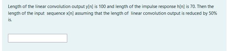 Length of the linear convolution output y[n] is 100 and length of the impulse response h[n] is 70. Then the
length of the input sequence x[n] assuming that the length of linear convolution output is reduced by 50%
is.
