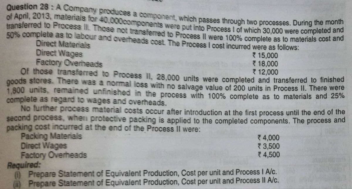 Question 28: A Company produces a component, which passes through two processes. During the month
of April, 2013, materials for 40,000components were put into Process I of which 30,000 were completed and
transferred to Process II. Those not transferred to Process Il were 100% complete as to materials cost and
50% complete as to labour and overheads cost. The Process I cost incurred were as follows:
Direct Materials
Direct Wages
15,000
18,000
Factory Overheads
12,000
Of those transferred to Process II, 28,000 units were completed and transferred to finished
goods stores. There was a normal loss with no salvage value of 200 units in Process II. There were
1,800 units, remained unfinished in the process with 100% complete as to materials and 25%
complete as regard to wages and overheads.
No further process material costs occur after introduction at the first process until the end of the
second process, when protective packing is applied to the completed components. The process and
packing cost incurred at the end of the Process II were:
Packing Materials
Direct Wages
Factory Overheads
4,000
3,500
*4,500
Required:
(1) Prepare Statement of Equivalent Production, Cost per unit and Process I A/c.
() Prepare Statement of Equivalent Production, Cost per unit and Process II A/c.