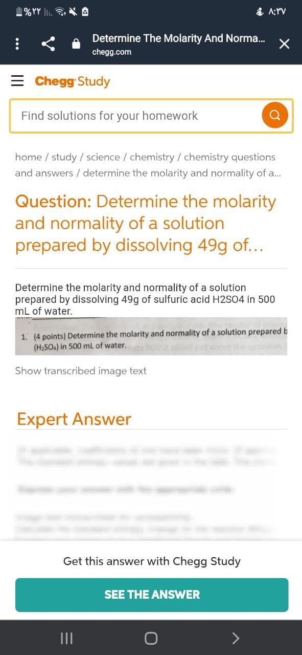 1%YY lI. 3. A
& A:rV
Determine The Molarity And Norma.
chegg.com
= Chegg Study
Find solutions for your homework
home / study / science / chemistry / chemistry questions
and answers / determine the molarity and normality of a...
Question: Determine the molarity
and normality of a solution
prepared by dissolving 49g of...
Determine the molarity and normality of a solution
prepared by dissolving 49g of sulfuric acid H2SO4 in 500
mL of water.
1. (4 points) Determine the molarity and normality of a solution prepared b
(H2SO.) in 500 mL of water.
Show transcribed image text
Expert Answer
Get this answer with Chegg Study
SEE THE ANSWER
II
