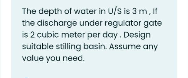 The depth of water in U/s is 3 m, If
the discharge under regulator gate
is 2 cubic meter per day. Design
suitable stilling basin. Assume any
value you need.
