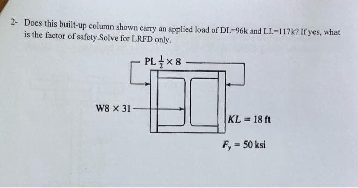 2- Does this built-up column shown carry an applied load of DL-96k and LL-117k? If yes, what
is the factor of safety.Solve for LRFD only.
PL 1×8
W8 x 31-
KL= 18 ft
= 50 ksi
Fy=