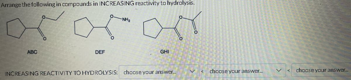 Arrange the following in compounds in INCREASING reactivity to hydrolysis.
ororon
ABC
DEF
-NH₂
GHI
INCREASING REACTIVITY TO HYDROLYSIS: choose your answer...
<
choose your answer...
choose your answer...