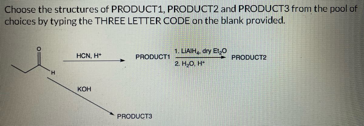 Choose the structures of PRODUCT1, PRODUCT2 and PRODUCT3 from the pool of
choices by typing the THREE LETTER CODE on the blank provided.
H
HCN, H+
KOH
PRODUCT1
PRODUCT3
1. LIAIH4, dry Et₂O
2. H₂O, H+
PRODUCT2