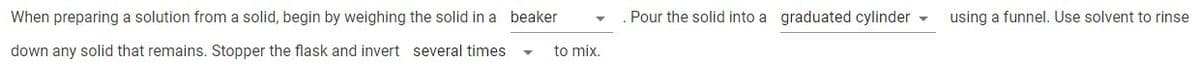 When preparing a solution from a solid, begin by weighing the solid in a beaker
Pour the solid into a graduated cylinder -
using a funnel. Use solvent to rinse
down any solid that remains. Stopper the flask and invert several times
to mix.

