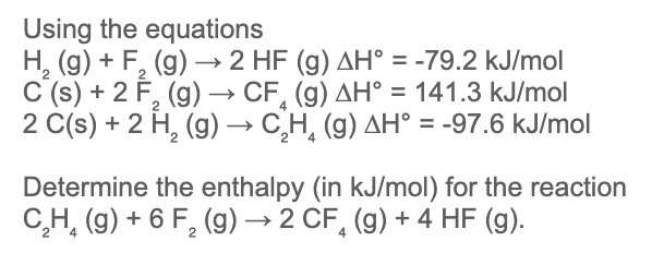 Using the equations
H, (g) + F, (g) → 2 HF (g) AH° = -79.2 kJ/mol
C'(s) + 2 F, (g) –→ CF, (g) AH° = 141.3 kJ/mol
2 C(s) + 2 H, (g) → C,H, (g) AH° = -97.6 kJ/mol
%3D
Determine the enthalpy (in kJ/mol) for the reaction
C,H, (g) + 6 F, (g) → 2 CF, (g) + 4 HF (g).
