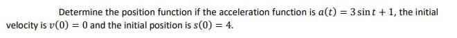Determine the position function if the acceleration function is a(t) = 3 sint + 1, the initial
velocity is v(0) = 0 and the initial position is s(0) = 4.
