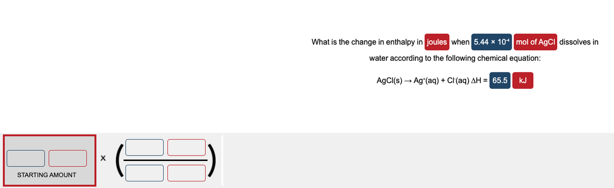 What is the change in enthalpy in joules when 5.44 × 10* mol of AgCI dissolves in
water according to the following chemical equation:
AgCl(s) → Agʻ(aq) + Cl(aq) AH = 65.5
kJ
X
STARTING AMOUNT
