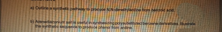 a) Outline a synthetic pathway to produce N,N-dimethylaniline from benzoic acid.
b) Arenediazonium salt is useful in synthesizing polysubstituted benzene derivatives. Illustrate
the synthetic sequence to produce phenol from aniline.