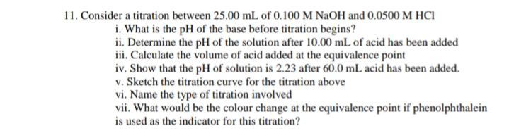 11. Consider a titration between 25.00 mL of 0.100 M NaOH and 0.0500 M HCI
i. What is the pH of the base before titration begins?
ii. Determine the pH of the solution after 10.00 mL of acid has been added
iii. Calculate the volume of acid added at the equivalence point
iv. Show that the pH of solution is 2.23 after 60.0 mL acid has been added.
v. Sketch the titration curve for the titration above
vi. Name the type of titration involved
vii. What would be the colour change at the equivalence point if phenolphthalein
is used as the indicator for this titration?