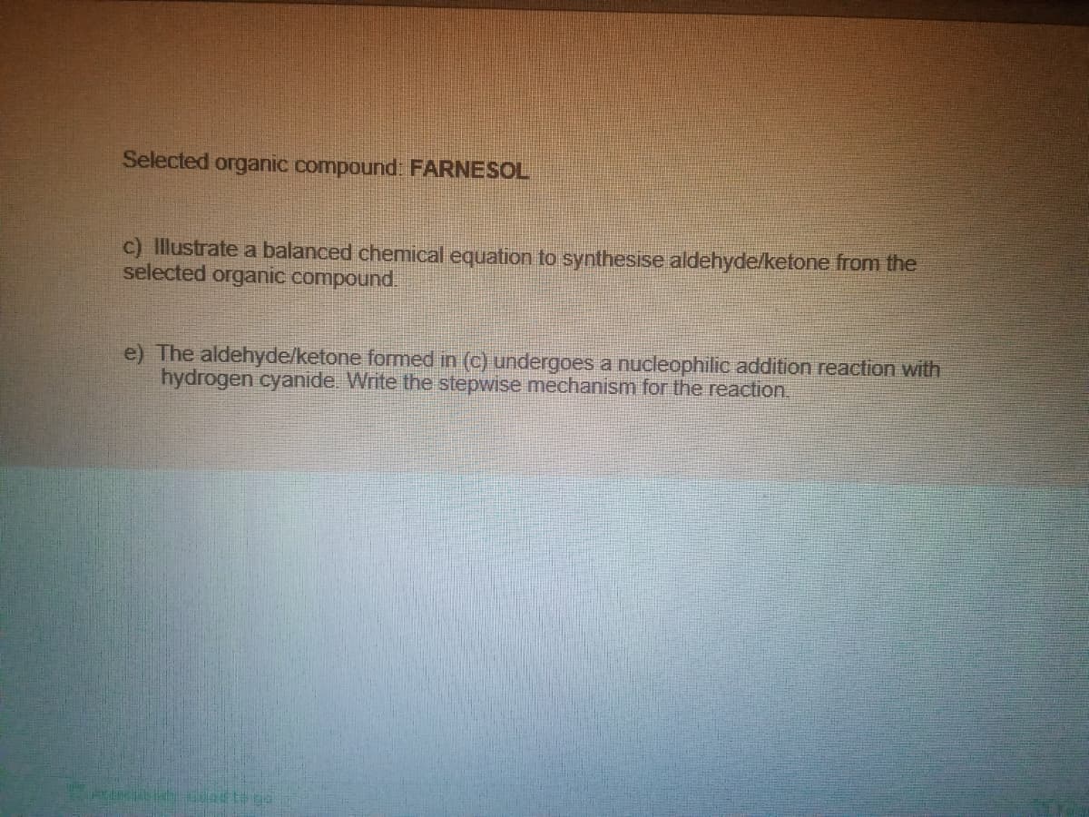 Selected organic compound FARNESOL
c) Illustrate a balanced chemical equation to synthesise aldehyde/ketone from the
selected organic compound.
e) The aldehyde/ketone formed in (c) undergoes a nucleophilic addition reaction with
hydrogen cyanide. Write the stepwise mechanism for the reaction
