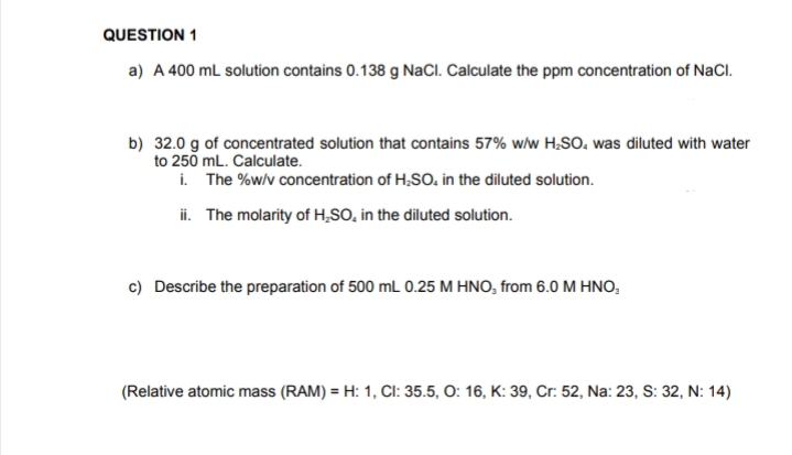 QUESTION 1
a) A 400 mL solution contains 0.138 g NaCl. Calculate the ppm concentration of NaCl.
b) 32.0 g of concentrated solution that contains 57% w/w H₂SO, was diluted with water
to 250 mL. Calculate.
i. The %w/v concentration of H₂SO. in the diluted solution.
ii. The molarity of H₂SO, in the diluted solution.
c) Describe the preparation of 500 mL 0.25 M HNO, from 6.0 M HNO,
(Relative atomic mass (RAM) = H: 1, CI: 35.5, O: 16, K: 39, Cr: 52, Na: 23, S: 32, N: 14)