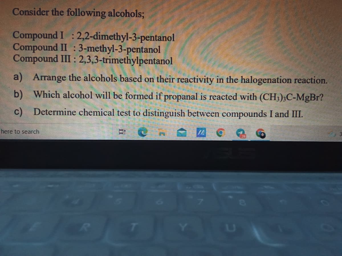 Consider the following alcohols;
Compound I : 2,2-dimethyl-3-pentanol
Compound II : 3-methyl-3-pentanol
Compound III : 2,3,3-trimethylpentanol
a) Arrange the alcohols based on their reactivity in the halogenation reaction.
b) Which alcohol will be formed if propanal is reacted with (CH;);C-MgBr?
c) Determine chemical test to distinguish between compounds I and III.
here to
earch
