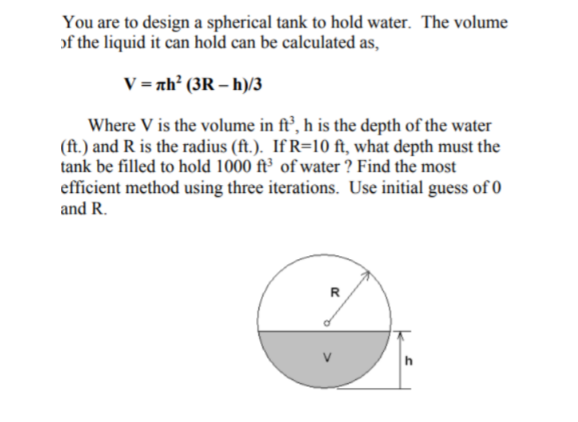 You are to design a spherical tank to hold water. The volume
of the liquid it can hold can be calculated as,
V = nh² (3R – h)/3
Where V is the volume in ft’, h is the depth of the water
(ft.) and R is the radius (ft.). If R=10 ft, what depth must the
tank be filled to hold 1000 ft³ of water ? Find the most
efficient method using three iterations. Use initial guess of O
and R.
R
