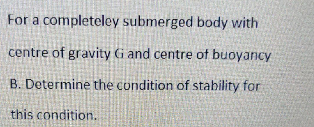 For a completeley submerged body with
centre of gravity G and centre of buoyancy
B. Determine the condition of stability for
this condition.
