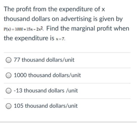 The profit from the expenditure of x
thousand dollars on advertising is given by
P(x) = 1000 + 15x - 2x2. Find the marginal profit when
the expenditure is x=7.
O 77 thousand dollars/unit
O 1000 thousand dollars/unit
O -13 thousand dollars /unit
105 thousand dollars/unit

