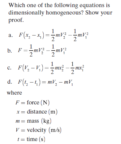 Which one of the following equations is
dimensionally homogeneous? Show your
proof.
F(x, – 4,) =m; -mv;
1
а.
1
b. F
1
c. F(V,-v,)==m; --mx
1
d. F(t, -4)= mV, – mV,
where
F = force (N)
%3D
x= distance (m)
m= mass (kg)
V = velocity (m/s)
t = time (s)
