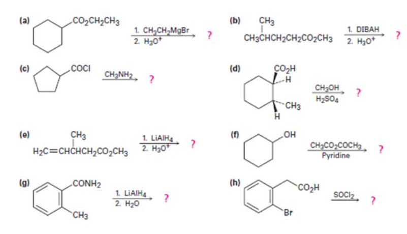 CO2CH2CH3
(b)
CH3
1. DIBAH
2. Нао*
(a)
1. CH,CH,MgBr
2. H30*
CH3CHCH2CH2CO2CH3
(c)
.COCI
(d)
CO2H
CH3NH2, ?
CH2OH
H2SO4
CH3
HO
CH;CO2COCH3, ?
(f)
CH3
1. LIAIH4
2. H30*
(e)
H2C=CHCHCH2CO2CH3
Руridine
(g)
.CONH2
(h)
CO2H
soci2
1. LIAIH4
2. H20
Br
CH3
