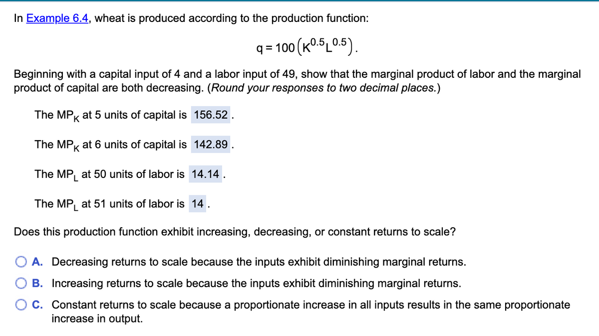 In Example 6.4, wheat is produced according to the production function:
| = 100 (K°-$L05).
Beginning with a capital input of 4 and a labor input of 49, show that the marginal product of labor and the marginal
product of capital are both decreasing. (Round your responses to two decimal places.)
The MPK at 5 units of capital is 156.52.
The MPK
at 6 units of capital is 142.89
The MP, at 50 units of labor is 14.14.
The MP, at 51 units of labor is 14.
Does this production function exhibit increasing, decreasing, or constant returns to scale?
A. Decreasing returns to scale because the inputs exhibit diminishing marginal returns.
B. Increasing returns to scale because the inputs exhibit diminishing marginal returns.
C. Constant returns to scale because a proportionate increase in all inputs results in the same proportionate
increase in output.
