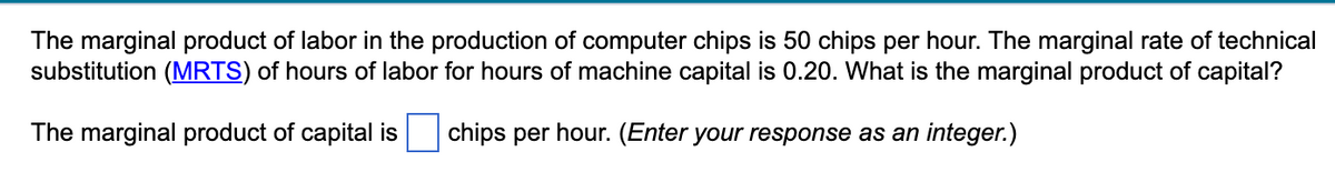 The marginal product of labor in the production of computer chips is 50 chips per hour. The marginal rate of technical
substitution (MRTS) of hours of labor for hours of machine capital is 0.20. What is the marginal product of capital?
The marginal product of capital is
chips per hour. (Enter your response as an integer.)
