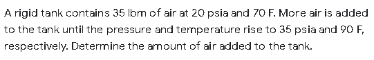 A rigid tank contains 35 Ibm of air at 20 psia and 70 F. More air is added
to the tank until the pressure and temperature rise to 35 psia and 90 F,
respectively. Determine the amount of air added to the tank.
