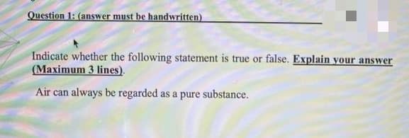 Question 1: (answer must be handwritten)
Indicate whether the following statement is true or false. Explain your answer
(Maximum 3 lines).
Air can always be regarded as a pure substance.
