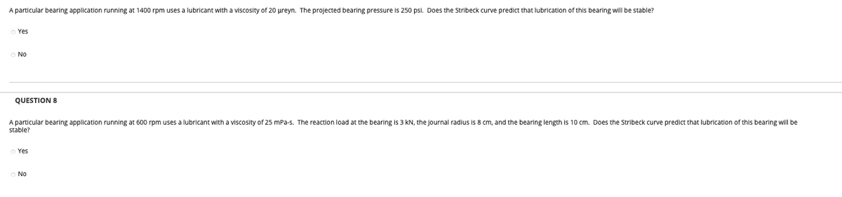 A particular bearing application running at 1400 rpm uses a lubricant with a viscosity of 20 ureyn. The projected bearing pressure is 250 psl. Does the Stribeck curve predict that lubrication of this bearing will be stable?
Yes
No
QUESTION 8
A particular bearing application running at 600 rpm uses a lubricant with a viscosity of 25 mPa-s. The reaction load at the bearling is 3 kN, the Journal radius is8 cm, and the bearing length is 10 cm. Does the Stribeck curve predict that lubrication of this bearing will be
stable?
Yes
No
