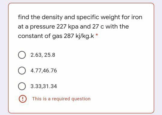 find the density and specific weight for iron
at a pressure 227 kpa and 27 c with the
constant of gas 287 kj/kg.k *
O 2.63, 25.8
4.77,46.76
3.33,31.34
9 This is a required question
