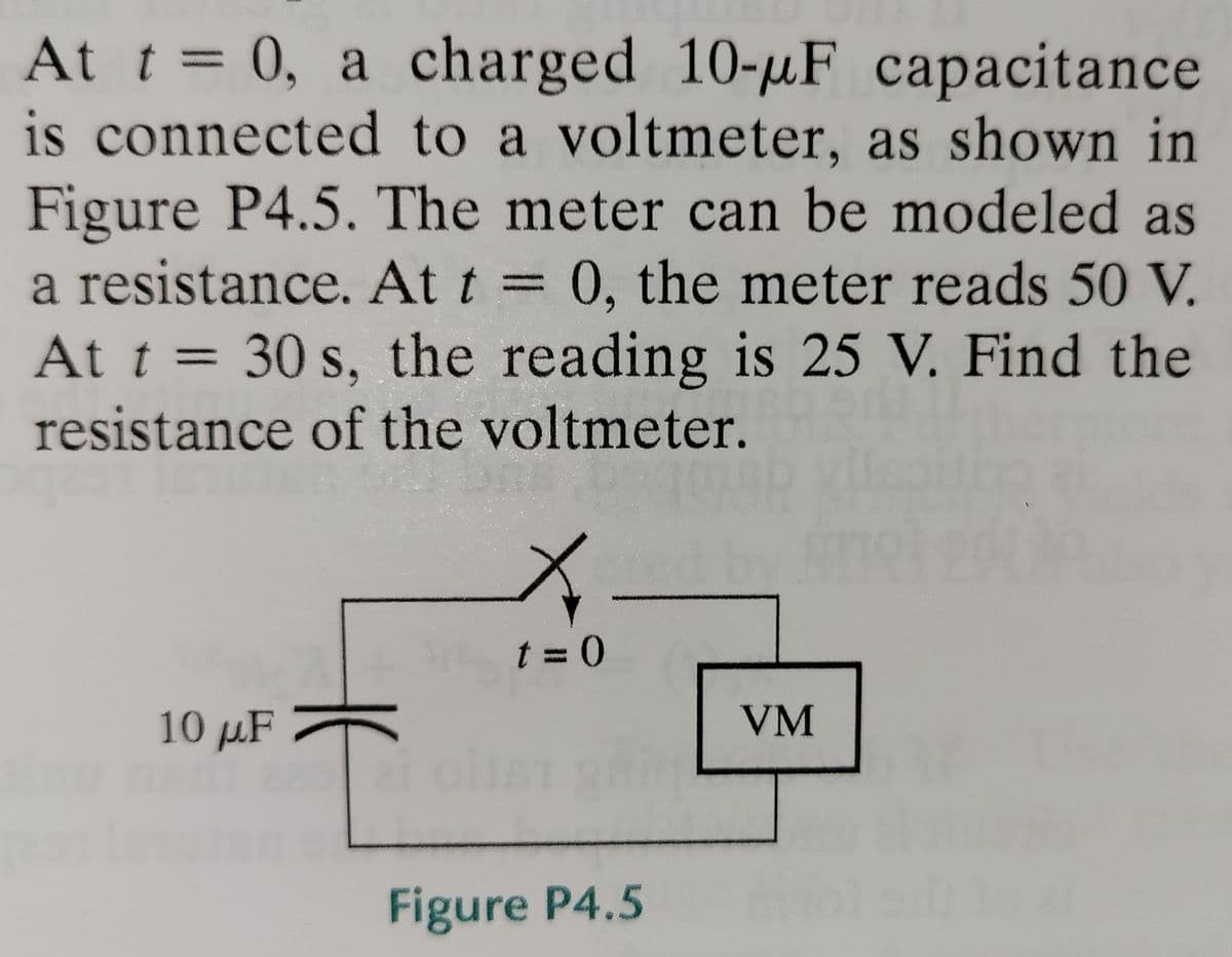 At t = 0, a charged 10-uF capacitance
is connected to a voltmeter, as shown in
Figure P4.5. The meter can be modeled as
a resistance. At t = 0, the meter reads 50 V.
At t = 30 s, the reading is 25 V. Find the
%3D
resistance of the voltmeter.
t = 0
10 µF
VM
Figure P4.5
