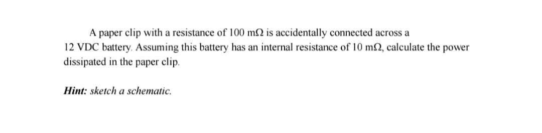 A paper clip with a resistance of 100 m2 is accidentally connected across a
12 VDC battery. Assuming this battery has an internal resistance of 10 m2, calculate the power
dissipated in the paper clip.
Hint: sketch a schematic.
