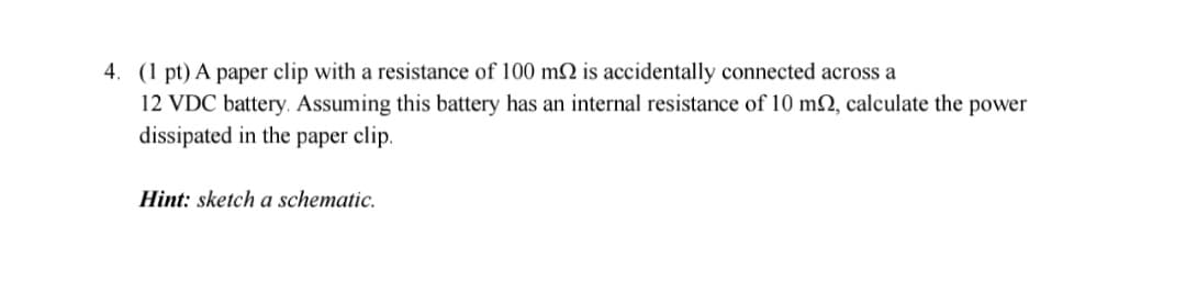 4. (1 pt) A paper clip with a resistance of 100 m2 is accidentally connected across a
12 VDC battery. Assuming this battery has an internal resistance of 10 m2, calculate the power
dissipated in the paper clip.
Hint: sketch a schematic.
