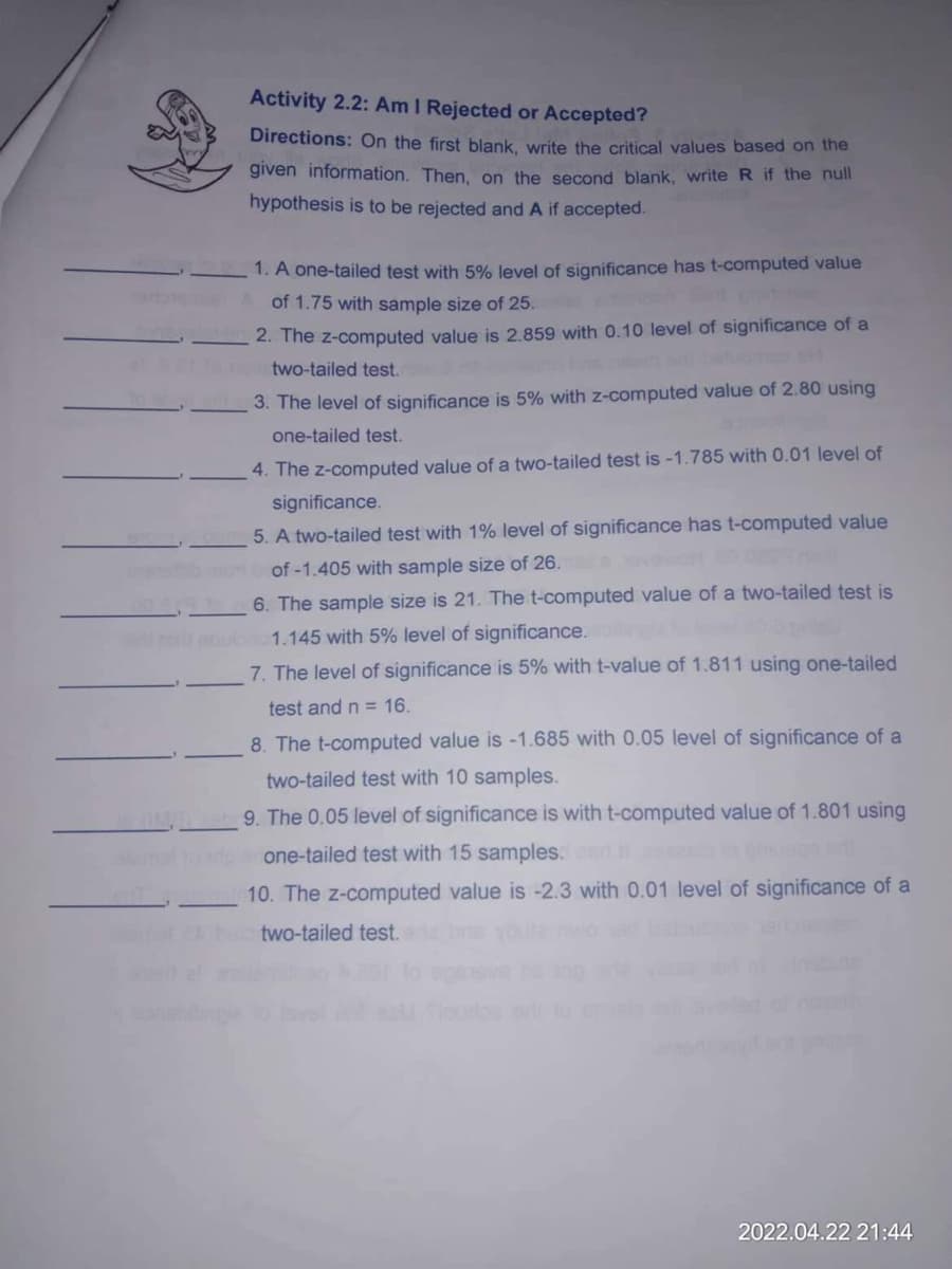 2015
Activity 2.2: Am I Rejected or Accepted?
Directions: On the first blank, write the critical values based on the
given information. Then, on the second blank, write R if the null
hypothesis is to be rejected and A if accepted.
1. A one-tailed test with 5% level of significance has t-computed value
of 1.75 with sample size of 25.
2. The z-computed value is 2.859 with 0.10 level of significance of a
two-tailed test.
3. The level of significance is 5% with z-computed value of 2.80 using
one-tailed test.
4. The z-computed value of a two-tailed test is -1.785 with 0.01 level of
significance.
5. A two-tailed test with 1% level of significance has t-computed value
of -1.405 with sample size of 26.
6. The sample size is 21. The t-computed value of a two-tailed test is
1.145 with 5% level of significance.
7. The level of significance is 5% with t-value of 1.811 using one-tailed
test and n = 16.
8. The t-computed value is -1.685 with 0.05 level of significance of a
two-tailed test with 10 samples.
9. The 0.05 level of significance is with t-computed value of 1.801 using
one-tailed test with 15 samples. esri il
10. The z-computed value is -2.3 with 0.01 level of significance of a
two-tailed test.
2022.04.22 21:44