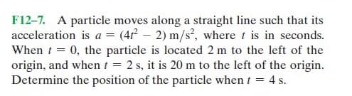 F12-7. A particle moves along a straight line such that its
acceleration is a = (4 – 2) m/s², where t is in seconds.
When t = 0, the particle is located 2 m to the left of the
origin, and when t = 2 s, it is 20 m to the left of the origin.
Determine the position of the particle when t = 4 s.
