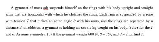 A gymnast of mass mk suspends himself on the rings with his body upright and straight
arms that are horizontal with which he clutches the rings. Each ring is suspended by a rope
with tension T that makes an acute angle 0 with his arms, and the rings are separated by a
distance d. in addition, a gymnast is holding an extra 5 kg weight on his body. Solve for the T
and 0. Assume symmetry. (b) If the gymnast weighs 600 N, 0= 75, and d= 2 m, find T.
