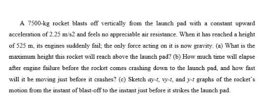 A 7500-kg rocket blasts off vertically from the launch pad with a constant upward
acceleration of 2.25 m/s2 and feels no appreciable air resistance. When it has reached a height
of 525 m, its engines suddenly fail; the only force acting on it is now gravity. (a) What is the
maximum height this rocket will reach above the launch pad? (b) How much time will elapse
after engine failure before the rocket comes crashing down to the launch pad, and how fast
will it be moving just before it crashes? (c) Sketch ay-t, vy-t, and y-t graphs of the rocket's
motion from the instant of blast-off to the instant just before it strikes the launch pad.
