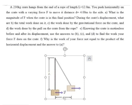 A 230kg crate hangs from the end of a rope of length L=12.0m. You push horizontally on
the crate with a varying force F to move it distance d= 4.00m to the side. a) What is the
magnitude of F when the crate is in this final position? During the crate's displacement, what
are b) the total work done on it, c) the work done by the gravitational force on the crate, and
