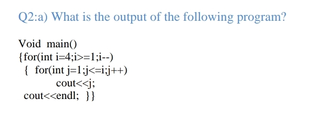 Q2:a) What is the output of the following program?
Void main()
{for(int i=4;i>=1;i--)
{ for(int j=1:j<=i:;j++)
cout<<j;
cout<<endl; }}

