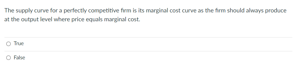 The supply curve for a perfectly competitive firm is its marginal cost curve as the firm should always produce
at the output level where price equals marginal cost.
O True
O False