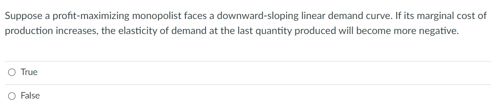 Suppose a profit-maximizing monopolist faces a downward-sloping linear demand curve. If its marginal cost of
production increases, the elasticity of demand at the last quantity produced will become more negative.
O True
O False