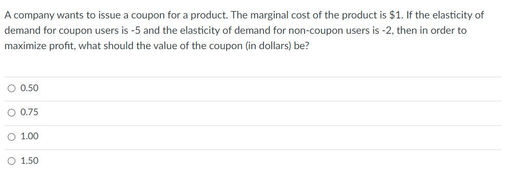 A company wants to issue a coupon for a product. The marginal cost of the product is $1. If the elasticity of
demand for coupon users is -5 and the elasticity of demand for non-coupon users is -2, then in order to
maximize profit, what should the value of the coupon (in dollars) be?
O 0.50
O 0.75
O 1.00
O 1.50