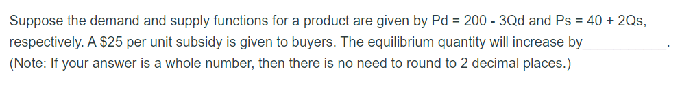 Suppose the demand and supply functions for a product are given by Pd = 200 - 3Qd and Ps = 40 + 2Qs,
respectively. A $25 per unit subsidy is given to buyers. The equilibrium quantity will increase by
(Note: If your answer is a whole number, then there is no need to round to 2 decimal places.)