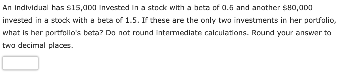 An individual has $15,000 invested in a stock with a beta of 0.6 and another $80,000
invested in a stock with a beta of 1.5. If these are the only two investments in her portfolio,
what is her portfolio's beta? Do not round intermediate calculations. Round your answer to
two decimal places.
