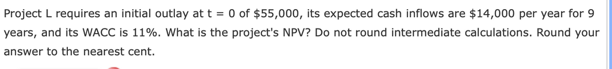 Project L requires an initial outlay at t = 0 of $55,000, its expected cash inflows are $14,000 per year for 9
years, and its WACC is 11%. What is the project's NPV? Do not round intermediate calculations. Round your
answer to the nearest cent.
