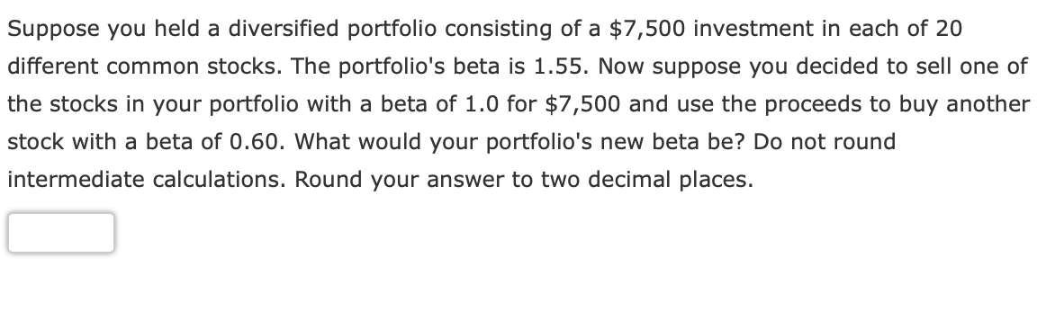 Suppose you held a diversified portfolio consisting of a $7,500 investment in each of 20
different common stocks. The portfolio's beta is 1.55. Now suppose you decided to sell one of
the stocks in your portfolio with a beta of 1.0 for $7,500 and use the proceeds to buy another
stock with a beta of 0.60. What would your portfolio's new beta be? Do not round
intermediate calculations. Round your answer to two decimal places.
